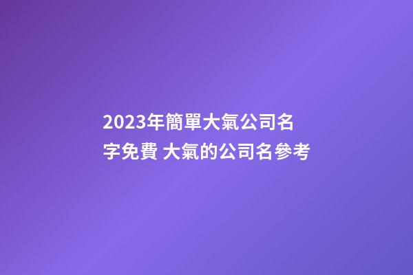 2023年簡單大氣公司名字免費 大氣的公司名參考-第1張-公司起名-玄機派